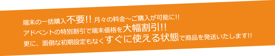 端末の一括購入不要!! 月々の料金~ご購入が可能に!!アドベントの特別割引で端末価格を大幅割引!!更に、面倒な初期設定もなくすぐに使える状態で商品を発送いたします!!